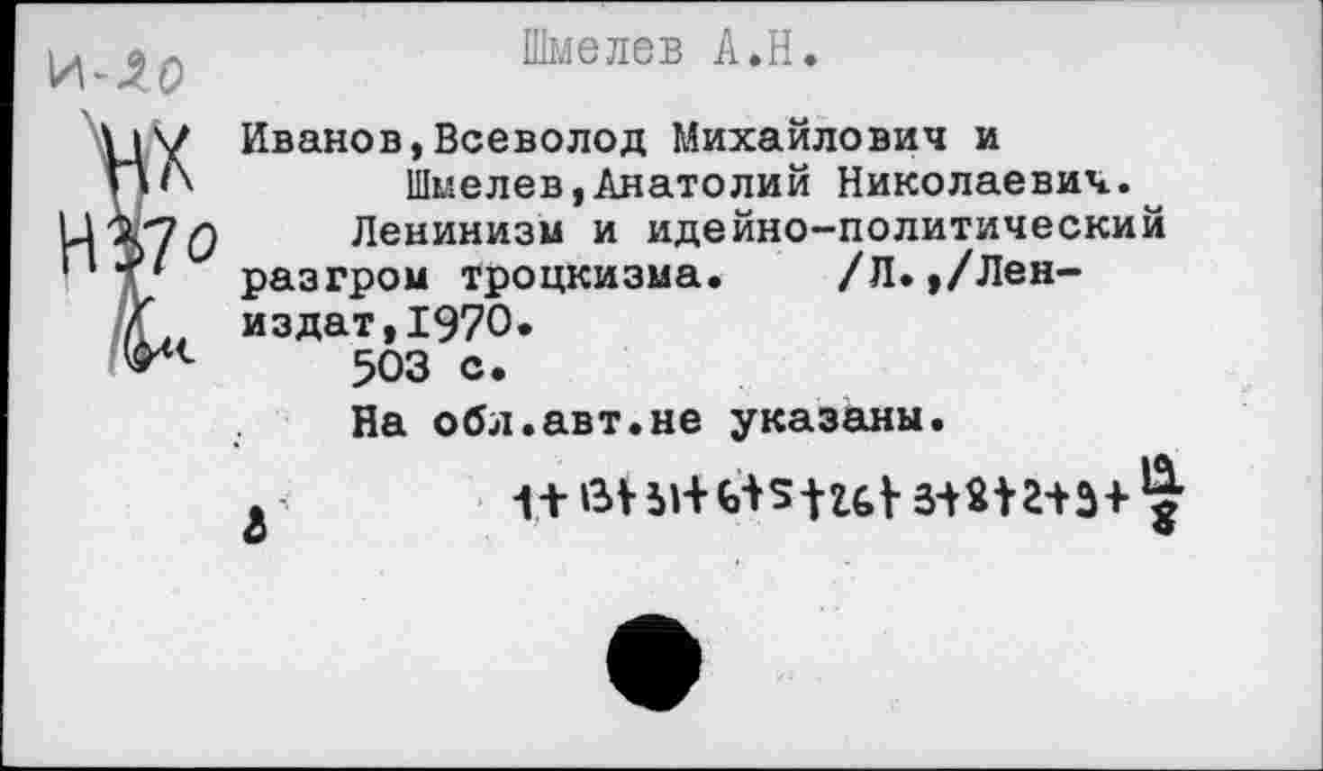 ﻿Шмелев А.Н.
Иванов,Всеволод Михайлович и Шмелев,Анатолий Николаевич.^
Ленинизм и идейно-политический разгром троцкизма. /Л.,/Лен-издат,1970.
503 с.
На обл.авт.не указаны.